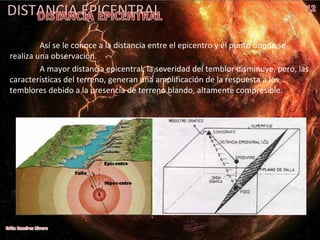 DISTANCIA EPICENTRAL
Así se le conoce a la distancia entre el epicentro y el punto donde se
realiza una observación.
A mayor distancia epicentral, la severidad del temblor disminuye, pero, las
características del terreno, generan una amplificación de la respuesta a los
temblores debido a la presencia de terreno blando, altamente compresible.
 
