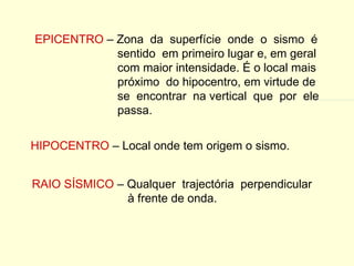 EPICENTRO  – Zona  da  superfície  onde  o  sismo  é sentido  em primeiro lugar e, em geral com maior intensidade. É o local mais próximo  do hipocentro, em virtude de  se  encontrar  na vertical  que  por  ele passa. HIPOCENTRO  – Local onde tem origem o sismo. RAIO SÍSMICO  – Qualquer  trajectória  perpendicular à frente de onda. 