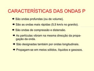CARACTERÍSTICAS DAS ONDAS P São as ondas mais rápidas (5,5 km/s no granito). São ondas de compressão e distensão. As partículas vibram na mesma direcção da propa- gação da onda. São designadas também por ondas longitudinais. Propagam-se em meios sólidos, líquidos e gasosos. São ondas profundas (ou de volume). 