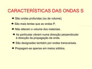 CARACTERÍSTICAS DAS ONDAS S São mais lentas que as ondas P. Não alteram o volume dos materiais. As partículas vibram numa direcção perpendicular à direcção da propagação da onda. São designadas também por ondas transversais. Propagam-se apenas em meios sólidos. São ondas profundas (ou de volume). 