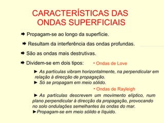 CARACTERÍSTICAS DAS  ONDAS SUPERFICIAIS Propagam-se ao longo da superfície. Resultam da interferência das ondas profundas. São as ondas mais destrutivas. Dividem-se em dois tipos: ►  As partículas vibram horizontalmente, na perpendicular em  relação à direcção de propagação. ►  Só se propagam em meio sólido. Ondas de Love ►  As  partículas  descrevem  um  movimento  elíptico,  num plano perpendicular à direcção da propagação, provocando no solo ondulações semelhantes às ondas do mar. ► Propagam-se em meio sólido e líquido. Ondas de Rayleigh 
