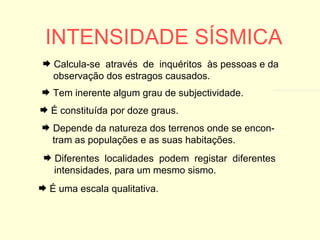 INTENSIDADE SÍSMICA É uma escala qualitativa. Tem inerente algum grau de subjectividade. É constituída por doze graus. Depende da natureza dos terrenos onde se encon- tram as populações e as suas habitações. Diferentes  localidades  podem  registar  diferentes  intensidades, para um mesmo sismo. Calcula-se  através  de  inquéritos  às pessoas e da  observação dos estragos causados. 