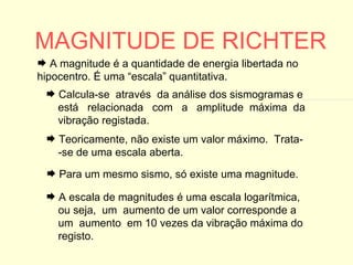 MAGNITUDE DE RICHTER A escala de magnitudes é uma escala logarítmica,  ou seja,  um  aumento de um valor corresponde a  um  aumento  em 10 vezes da vibração máxima do registo. Teoricamente, não existe um valor máximo.  Trata- -se de uma escala aberta. Para um mesmo sismo, só existe uma magnitude. A magnitude é a quantidade de energia libertada no hipocentro. É uma “escala” quantitativa. Calcula-se  através  da análise dos sismogramas e  está  relacionada  com  a  amplitude  máxima  da vibração registada. 