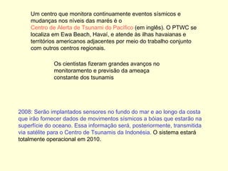 2008: Serão implantados sensores no fundo do mar e ao longo da costa que irão fornecer dados de movimentos sísmicos a bóias que estarão na superfície do oceano. Essa informação será, posteriormente, transmitida via satélite para o Centro de Tsunamis da Indonésia.  O sistema estará totalmente operacional em 2010.  Um centro que monitora continuamente eventos sísmicos e mudanças nos níveis das marés é o  Centro de Alerta de Tsunami do Pacífico  (em inglês). O PTWC se localiza em Ewa Beach, Havaí, e atende às ilhas havaianas e territórios americanos adjacentes por meio do trabalho conjunto com outros centros regionais.  Os cientistas fizeram grandes avanços no monitoramento e previsão da ameaça constante dos tsunamis 