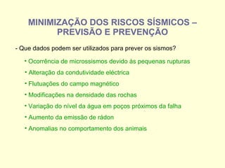 MINIMIZAÇÃO DOS RISCOS SÍSMICOS – PREVISÃO E PREVENÇÃO - Que dados podem ser utilizados para prever os sismos? Ocorrência de microssismos devido às pequenas rupturas Alteração da condutividade eléctrica Flutuações do campo magnético Modificações na densidade das rochas Variação do nível da água em poços próximos da falha  Aumento da emissão de rádon  Anomalias no comportamento dos animais  