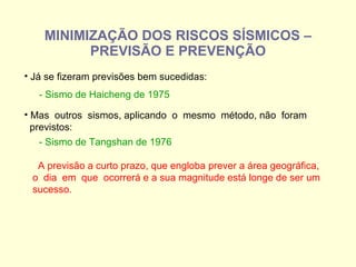 MINIMIZAÇÃO DOS RISCOS SÍSMICOS – PREVISÃO E PREVENÇÃO Já se fizeram previsões bem sucedidas: - Sismo de Haicheng de 1975 Mas  outros  sismos, aplicando  o  mesmo  método, não  foram previstos: - Sismo de Tangshan de 1976 A previsão a curto prazo, que engloba prever a área geográfica, o  dia  em  que  ocorrerá e a sua magnitude está longe de ser um  sucesso. 