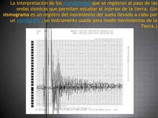La interpretación de los sismogramas que se registran al paso de las ondas sísmicas que permiten estudiar el interior de la tierra. (Un sismograma es un registro del movimiento del suelo llevado a cabo por un sismógrafo , un instrumento usado para medir movimientos de la Tierra.)