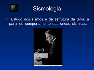 Sismologia Estudo dos sismos e da estrutura da terra, a partir do comportamento das ondas sísmicas.  