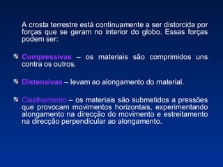A crosta terrestre está continuamente a ser distorcida por forças que se geram no interior do globo. Essas forças podem ser: Compressivas   – os materiais são comprimidos uns contra os outros. Distensivas   – levam ao alongamento do material. Cisalhamento  – os materiais são submetidos a pressões que provocam movimentos horizontais, experimentando alongamento na direcção do movimento e estreitamento na direcção perpendicular ao alongamento. 