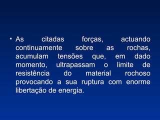 As citadas forças, actuando continuamente sobre as rochas, acumulam tensões que, em dado momento, ultrapassam o limite de resistência do material rochoso provocando a sua ruptura com enorme libertação de energia. 