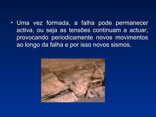Uma vez formada, a falha pode permanecer activa, ou seja as tensões continuam a actuar, provocando periodicamente novos movimentos ao longo da falha e por isso novos sismos. 