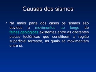 Causas dos sismos Na maior parte dos casos os sismos são devidos a  movimentos ao longo  de  falhas geológicas  existentes entre as diferentes placas tectónicas que constituem a região superficial terrestre, as quais se movimentam entre si. 