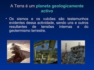A Terra é um  planeta   geologicamente activo Os sismos e os vulcões são testemunhos evidentes dessa actividade, sendo uns e outros resultantes de tensões internas e do geotermismo terrestre. 