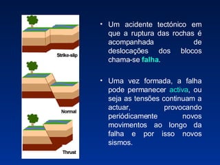 Um acidente tectónico em que a ruptura das rochas é acompanhada de deslocações dos blocos chama-se  falha . Uma vez formada, a falha pode permanecer  activa , ou seja as tensões continuam a actuar, provocando periódicamente novos movimentos ao longo da falha e por isso novos sismos. 