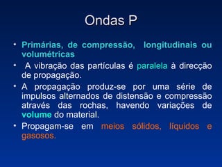 Ondas P Primárias, de compressão,  longitudinais ou volumétricas   A vibração das partículas é  paralela  à direcção de propagação.  A propagação produz-se por uma série de impulsos alternados de distensão e compressão através das rochas, havendo variações de  volume  do material. Propagam-se em  meios sólidos, líquidos e gasosos. 