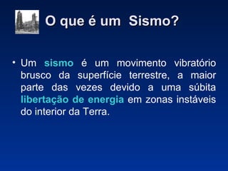O que é um  Sismo?   Um  sismo  é um movimento vibratório brusco da superfície terrestre, a maior parte das vezes devido a uma súbita  libertação de energia  em zonas instáveis do interior da Terra. 