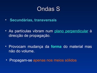 Ondas S Secundárias, transversais   As partículas vibram num  plano perpendicular  à direcção de propagação.  Provocam mudança da  forma  do material mas não do volume. Propagam-se  apenas nos meios sólidos 