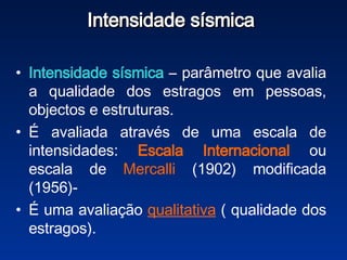 Intensidade sísmica  Intensidade sísmica  – parâmetro que avalia a qualidade dos estragos em pessoas, objectos e estruturas.  É avaliada através de uma escala de intensidades:  Escala   Internacional  ou escala de  Mercalli  (1902) modificada (1956)-  É uma avaliação  qualitativa  ( qualidade dos estragos). 