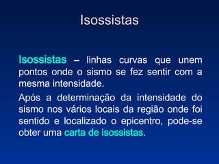 Isossistas Isossistas  –  linhas curvas que unem pontos onde o sismo se fez sentir com a mesma intensidade.  Após a determinação da intensidade do sismo nos vários locais da região onde foi sentido e localizado o epicentro, pode-se obter uma   carta de isossistas . 