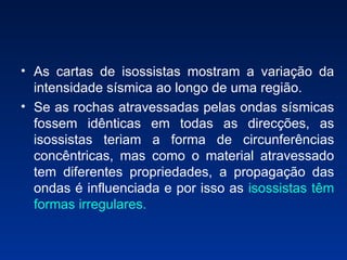 As cartas de isossistas mostram a variação da intensidade sísmica ao longo de uma região.  Se as rochas atravessadas pelas ondas sísmicas fossem idênticas em todas as direcções, as isossistas teriam a forma de circunferências concêntricas, mas como o material atravessado tem diferentes propriedades, a propagação das ondas é influenciada e por isso as  isossistas têm formas irregulares. 