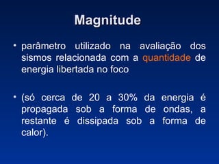 Magnitude   parâmetro utilizado na avaliação dos sismos relacionada com a  quantidade  de energia libertada no foco  (só cerca de 20 a 30% da energia é propagada sob a forma de ondas, a restante é dissipada sob a forma de calor).  