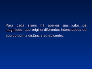 Para cada sismo há apenas  um valor de   magnitude , que origina diferentes intensidades de acordo com a distância ao epicentro .  