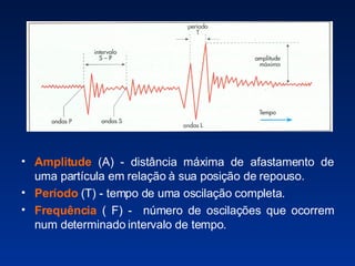 Amplitude  (A) - distância máxima de afastamento de uma partícula em relação à sua posição de repouso. Período  (T) - tempo de uma oscilação completa. Frequência  ( F) -  número de oscilações que ocorrem num determinado intervalo de tempo. 