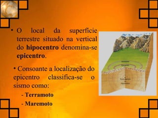 O local da superfície terrestre situado na vertical do  hipocentro  denomina-se  epicentro . Consoante a localização do epicentro classifica-se o sismo como: -  Terramoto -  Maremoto 