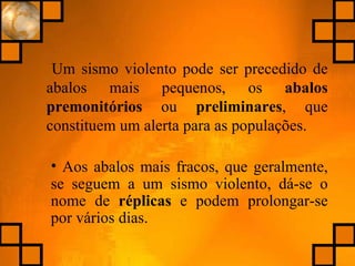 Um sismo violento pode ser precedido de abalos mais pequenos, os  abalos   premonitórios  ou  preliminares , que constituem um alerta para as populações. Aos abalos mais fracos, que geralmente, se seguem a um sismo violento, dá-se o nome de  réplicas  e podem prolongar-se por vários dias. 