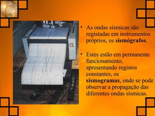 As ondas sísmicas são registadas em instrumentos próprios, os  sismógrafos . Estes estão em permanente funcionamento, apresentando registos constantes, os  sismogramas , onde se pode observar a propagação das diferentes ondas sísmicas. 