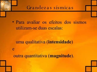 Grandezas sísmicas Para avaliar os efeitos dos sismos utilizam-se duas escalas: uma qualitativa ( intensidade )  e outra quantitativa ( magnitude ). 