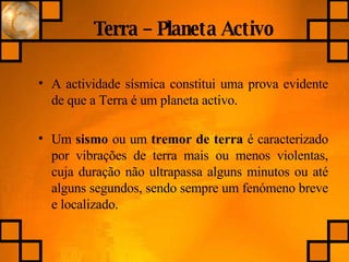 Terra – Planeta Activo A actividade sísmica constitui uma prova evidente de que a Terra é um planeta activo. Um  sismo  ou um  tremor   de terra  é caracterizado por vibrações de terra mais ou menos violentas, cuja duração não ultrapassa alguns minutos ou até alguns segundos, sendo sempre um fenómeno breve e localizado.   