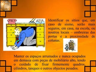 Identificar os sítios que, em caso de sismo, serão mais seguros, em casa, na escola, ou noutros locais – ombreiras das portas e a proximidade de colunas. Manter os espaços arrumados e nunca ocupados em demasia com peças de mobiliário alto, tendo o cuidado de fixar firmemente quadros, cilindros, tanques e outros objectos pesados. 