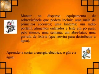 Manter na dispensa equipamento de sobrevivência que poderá incluir: uma mala de primeiros socorros; uma lanterna; um rádio portátil; alimentos enlatados e leite em pó para, pelo menos, uma semana; um abre-latas; uma garrafa de lixívia (que servirá para desinfectar a água). Aprender a cortar a energia eléctrica, o gás e a água. 