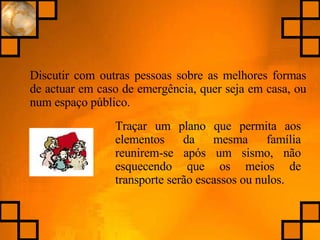 Discutir com outras pessoas sobre as melhores formas de actuar em caso de emergência, quer seja em casa, ou num espaço público. Traçar um plano que permita aos elementos da mesma família reunirem-se após um sismo, não esquecendo que os meios de transporte serão escassos ou nulos. 