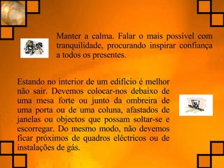 Manter a calma. Falar o mais possível com tranquilidade, procurando inspirar confiança a todos os presentes. Estando no interior de um edifício é melhor não sair. Devemos colocar-nos debaixo de uma mesa forte ou junto da ombreira de uma porta ou de uma coluna, afastados de janelas ou objectos que possam soltar-se e escorregar. Do mesmo modo, não devemos ficar próximos de quadros eléctricos ou de instalações de gás. 