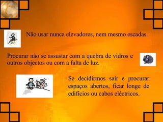 Não usar nunca elevadores, nem mesmo escadas. Procurar não se assustar com a quebra de vidros e outros objectos ou com a falta de luz. Se decidirmos sair e procurar espaços abertos, ficar longe de edifícios ou cabos eléctricos. 