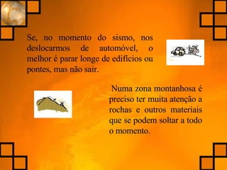 Numa zona montanhosa é preciso ter muita atenção a rochas e outros materiais que se podem soltar a todo o momento. Se, no momento do sismo, nos deslocarmos de automóvel, o melhor é parar longe de edifícios ou pontes, mas não sair. 