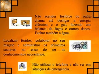 Não acender fósforos ou outra chama até desligar a energia eléctrica e o gás, fazendo um balanço de fugas e outros danos. Fechar também a água. Localizar feridos, colaborar no seu resgate e administrar os primeiros socorros no caso de ter os conhecimentos necessários. Não utilizar o telefone a não ser em situações de emergência. 