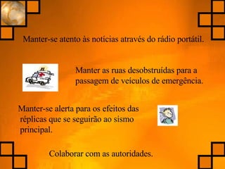 Manter-se atento às notícias através do rádio portátil. Manter as ruas desobstruídas para a passagem de veículos de emergência. Colaborar com as autoridades. Manter-se alerta para os efeitos das réplicas que se seguirão ao sismo principal. 