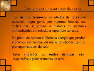 O movimento do interior da terra Os  sismos, tremores  ou  abalos de terra  são causados, regra geral, por rupturas bruscas nas rochas que se situam a maiores ou menores profundidades em relação à superfície terrestre.  No ponto de ruptura é libertada energia que produz vibrações nas rochas, ou ondas de choque, que se propagam através do solo. Estas vibrações, ou  ondas sísmicas , são responsáveis pelos tremores de terra. 
