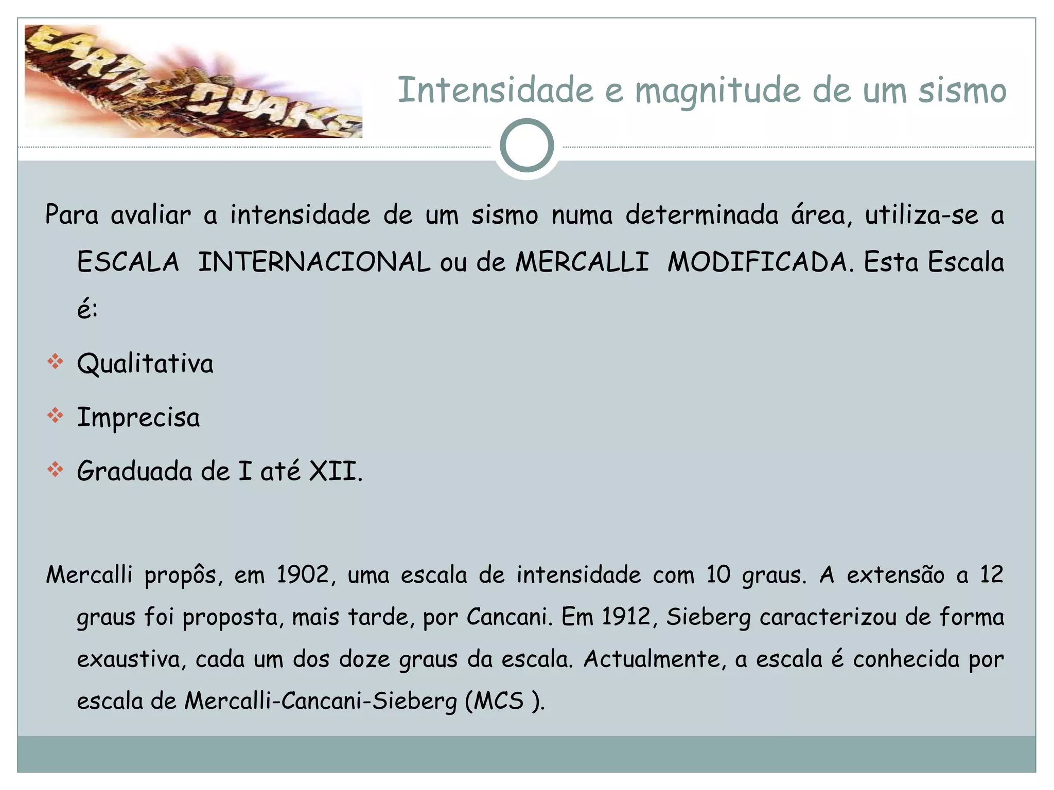 Intensidade e magnitude de um sismo Para avaliar a intensidade de um sismo numa determinada área, utiliza-se a ESCALA  INTERNACIONAL ou de MERCALLI  MODIFICADA. Esta Escala é: Qualitativa Imprecisa Graduada de I até XII. Mercalli propôs, em 1902, uma escala de intensidade com 10 graus. A extensão a 12 graus foi proposta, mais tarde, por Cancani. Em 1912, Sieberg caracterizou de forma exaustiva, cada um dos doze graus da escala. Actualmente, a escala é conhecida por escala de Mercalli-Cancani-Sieberg (MCS ). 