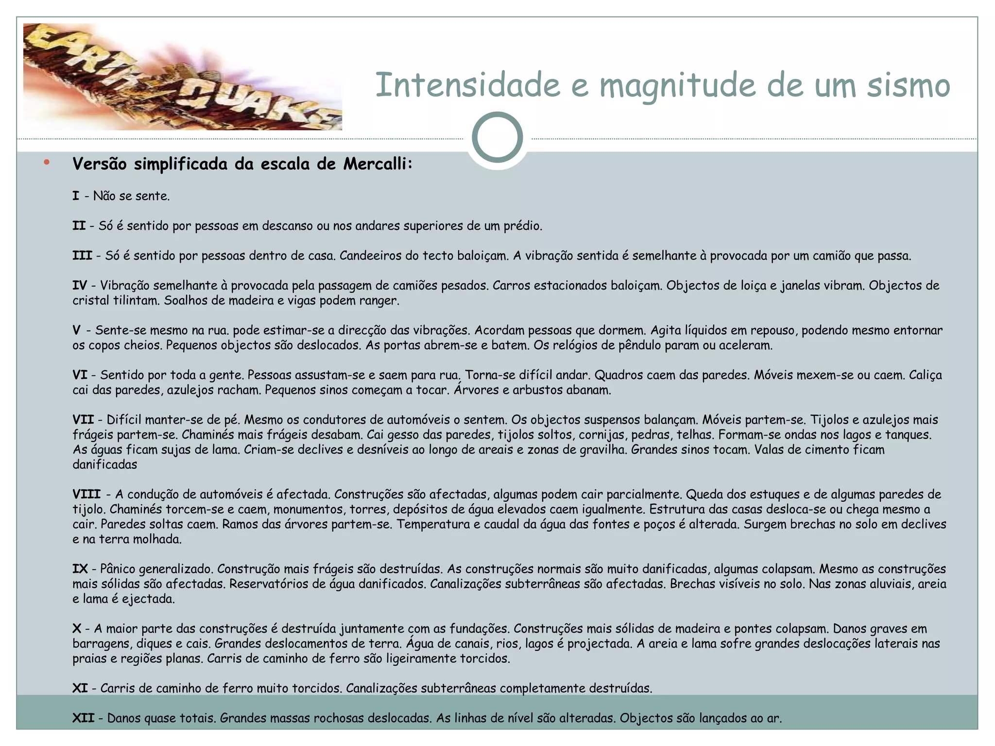 Intensidade e magnitude de um sismo Versão simplificada da escala de Mercalli: I  - Não se sente. II  - Só é sentido por pessoas em descanso ou nos andares superiores de um prédio. III  - Só é sentido por pessoas dentro de casa. Candeeiros do tecto baloiçam. A vibração sentida é semelhante à provocada por um camião que passa. IV  - Vibração semelhante à provocada pela passagem de camiões pesados. Carros estacionados baloiçam. Objectos de loiça e janelas vibram. Objectos de cristal tilintam. Soalhos de madeira e vigas podem ranger. V  - Sente-se mesmo na rua. pode estimar-se a direcção das vibrações. Acordam pessoas que dormem. Agita líquidos em repouso, podendo mesmo entornar os copos cheios. Pequenos objectos são deslocados. As portas abrem-se e batem. Os relógios de pêndulo param ou aceleram.  VI  - Sentido por toda a gente. Pessoas assustam-se e saem para rua. Torna-se difícil andar. Quadros caem das paredes. Móveis mexem-se ou caem. Caliça cai das paredes, azulejos racham. Pequenos sinos começam a tocar. Árvores e arbustos abanam.  VII  - Difícil manter-se de pé. Mesmo os condutores de automóveis o sentem. Os objectos suspensos balançam. Móveis partem-se. Tijolos e azulejos mais frágeis partem-se. Chaminés mais frágeis desabam. Cai gesso das paredes, tijolos soltos, cornijas, pedras, telhas. Formam-se ondas nos lagos e tanques. As águas ficam sujas de lama. Criam-se declives e desníveis ao longo de areais e zonas de gravilha. Grandes sinos tocam. Valas de cimento ficam danificadas VIII  - A condução de automóveis é afectada. Construções são afectadas, algumas podem cair parcialmente. Queda dos estuques e de algumas paredes de tijolo. Chaminés torcem-se e caem, monumentos, torres, depósitos de água elevados caem igualmente. Estrutura das casas desloca-se ou chega mesmo a cair. Paredes soltas caem. Ramos das árvores partem-se. Temperatura e caudal da água das fontes e poços é alterada. Surgem brechas no solo em declives e na terra molhada.  IX  - Pânico generalizado. Construção mais frágeis são destruídas. As construções normais são muito danificadas, algumas colapsam. Mesmo as construções mais sólidas são afectadas. Reservatórios de água danificados. Canalizações subterrâneas são afectadas. Brechas visíveis no solo. Nas zonas aluviais, areia e lama é ejectada. X  - A maior parte das construções é destruída juntamente com as fundações. Construções mais sólidas de madeira e pontes colapsam. Danos graves em barragens, diques e cais. Grandes deslocamentos de terra. Água de canais, rios, lagos é projectada. A areia e lama sofre grandes deslocações laterais nas praias e regiões planas. Carris de caminho de ferro são ligeiramente torcidos. XI  - Carris de caminho de ferro muito torcidos. Canalizações subterrâneas completamente destruídas. XII  - Danos quase totais. Grandes massas rochosas deslocadas. As linhas de nível são alteradas. Objectos são lançados ao ar. 