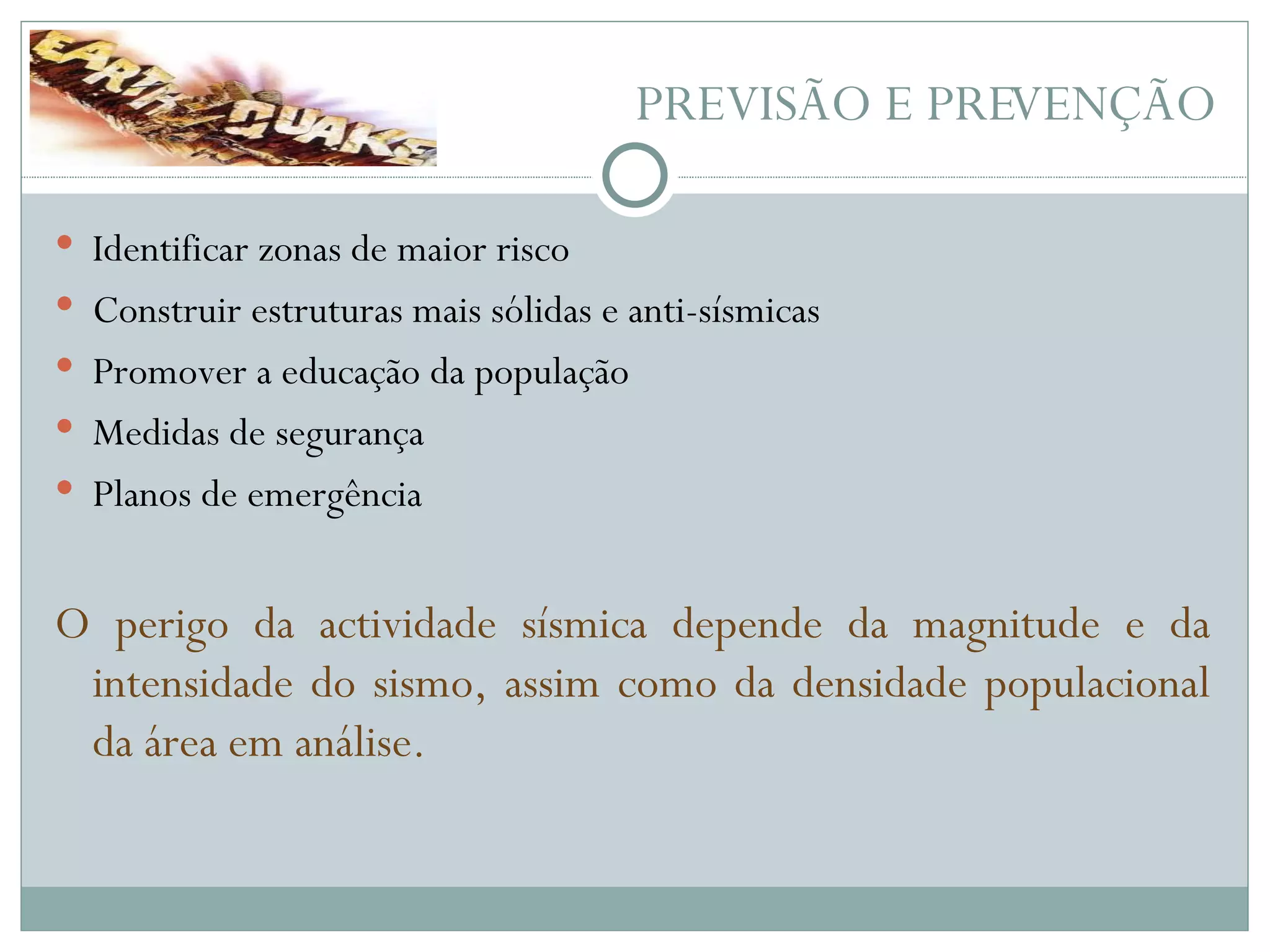 PREVISÃO E PREVENÇÃO Identificar zonas de maior risco Construir estruturas mais sólidas e anti-sísmicas Promover a educação da população Medidas de segurança Planos de emergência O perigo da actividade sísmica depende da magnitude e da intensidade do sismo, assim como da densidade populacional da área em análise. 