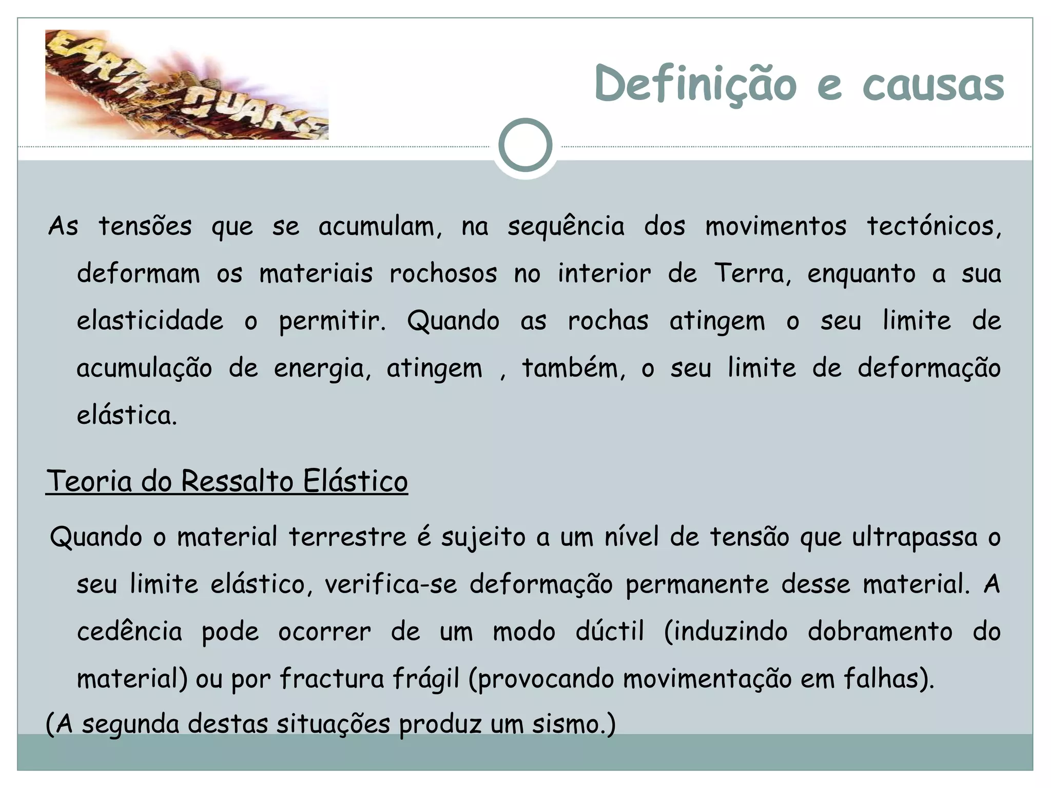 Definição e causas   As tensões que se acumulam, na sequência dos movimentos tectónicos, deformam os materiais rochosos no interior de Terra, enquanto a sua elasticidade o permitir. Quando as rochas atingem o seu limite de acumulação de energia, atingem , também, o seu limite de deformação elástica. Teoria do Ressalto Elástico   Quando o material terrestre é sujeito a um nível de tensão que ultrapassa o seu limite elástico, verifica-se deformação permanente desse material. A cedência pode ocorrer de um modo dúctil (induzindo dobramento do material) ou por fractura frágil (provocando movimentação em falhas).  (A segunda destas situações produz um sismo.) 
