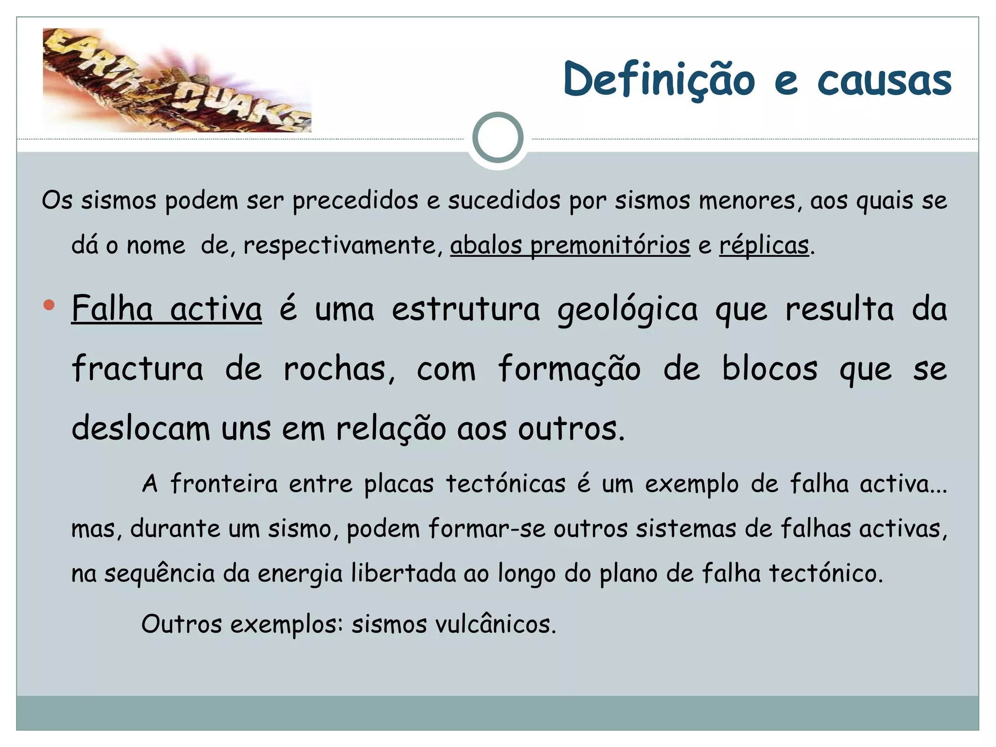 Os sismos podem ser precedidos e sucedidos por sismos menores, aos quais se dá o nome  de, respectivamente,  abalos premonitórios  e  réplicas . Falha activa  é uma estrutura geológica que resulta da fractura de rochas, com formação de blocos que se deslocam uns em relação aos outros.  A fronteira entre placas tectónicas é um exemplo de falha activa... mas, durante um sismo, podem formar-se outros sistemas de falhas activas, na sequência da energia libertada ao longo do plano de falha tectónico. Outros exemplos: sismos vulcânicos. Definição e causas 
