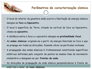 Parâmetros de caracterização sísmica O local do interior da geosfera onde ocorre a libertação da energia sísmica designa-se  foco  ou  hipocentro . O local à superfície da Terra, situado na vertical do foco ou hipocentro, chama-se  epicentro . A distância entre o foco e o epicentro designa-se  profundidade focal . As  ondas sísmicas  originam-se a partir da energia libertada no foco e que se propaga em todas as direcções, fazendo vibrar as partículas rochosas. A propagação das ondas sísmicas é tridimensional constituindo superfícies esféricas definidas pelo conjunto de pontos na mesma fase do movimento ondulatório e designam-se   por  frentes de onda . As direcções de propagação da onda sísmica perpendiculares à frente de onda tem o nome  de  raios sísmicos . 