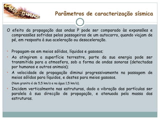 Parâmetros de caracterização sísmica O efeito da propagação das ondas P pode ser comparado às expansões e compressões sofridas pelos passageiros de um autocarro, quando viajam de pé, em resposta à sua aceleração ou desaceleração. Propagam-se em meios sólidos, líquidos e gasosos; Ao atingirem a superfície terrestre, parte da sua energia pode ser transmitida para a atmosfera, sob a forma de ondas sonoras (detectadas por humanos e outros animais); A velocidade de propagação diminui progressivamente na passagem de meios sólidos para líquidos, e destes para meios gasosos.  (Num granito é de 5,5 km/s e na água 1,5 km/s). Incidem verticalmente nas estruturas, dado a vibração das partículas ser paralela à sua direcção de propagação, e atenuada pela massa das estruturas. 