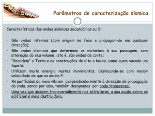 Parâmetros de caracterização sísmica Características das ondas sísmicas secundárias ou S: São ondas internas (com origem no foco e propagam-se em qualquer direcção); São ondas sísmicas que deformam os materiais à sua passagem, sem alteração do seu volume, isto é, são ondas de corte; “ Sacodem” a Terra e as construções de alto a baixo, como quem sacode um tapete; Utilizam muita energia nestes movimentos, deslocando-se com menor velocidade de que as ondas P; As partículas do meio vibram  perpendicularmente à direcção de propagação da onda, sendo por isso, também designadas  por  onda transversal. Uma vez que incidem transversalmente nas estruturas, a sua acção sobre os edifícios é mais destruidora. 