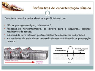 Parâmetros de caracterização sísmica Características das ondas sísmicas superficiais ou Love: Não se propagam na água , tal como as S; Propagam-se horizontalmente, da direita para a esquerda,, segundo movimentos de torção; As ondas de Love “atacam” preferencialmente os alicerces dos prédios. As partículas do meio vibram perpendicularmente à direcção de propagação da onda. 
